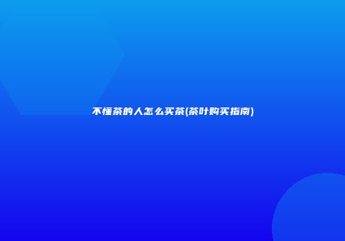 不懂茶的人怎么买茶(茶叶购买指南)