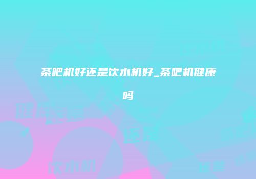茶吧机好还是饮水机好_茶吧机健康吗