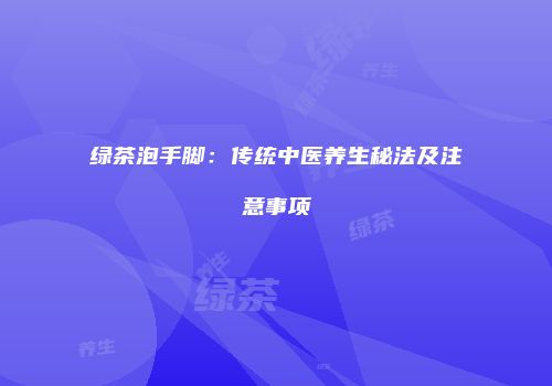 绿茶泡手脚：传统中医养生秘法及注意事项