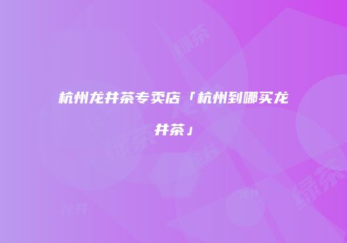 杭州龙井茶专卖店「杭州到哪买龙井茶」