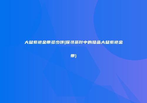 大益紫袍金带多少饼(探寻茶叶中的珍品大益紫袍金带)