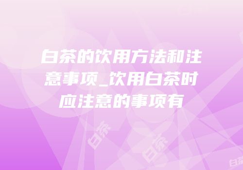白茶的饮用方法和注意事项_饮用白茶时应注意的事项有