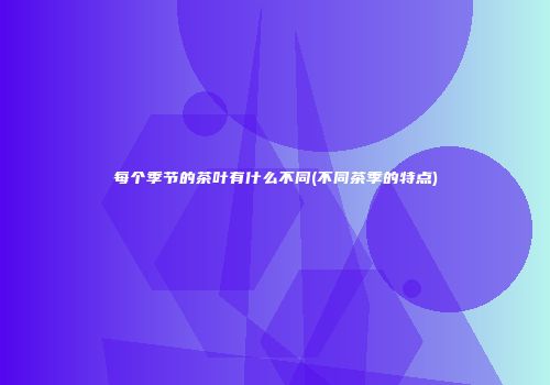 每个季节的茶叶有什么不同(不同茶季的特点)