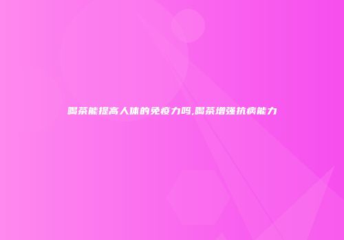 喝茶能提高人体的免疫力吗,喝茶增强抗病能力