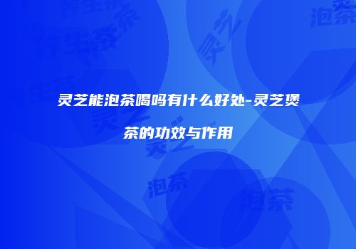 灵芝能泡茶喝吗有什么好处-灵芝煲茶的功效与作用