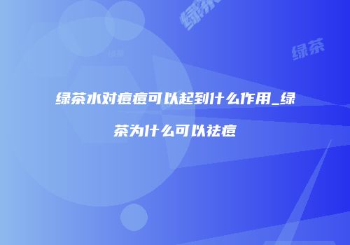 绿茶水对痘痘可以起到什么作用_绿茶为什么可以祛痘