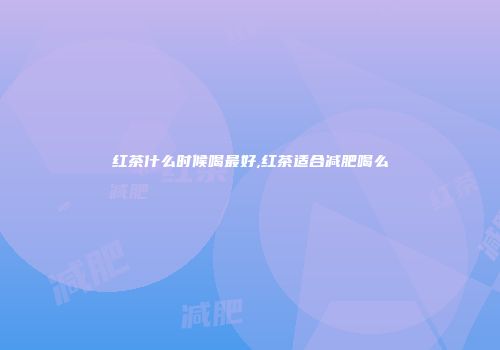 红茶什么时候喝最好,红茶适合减肥喝么