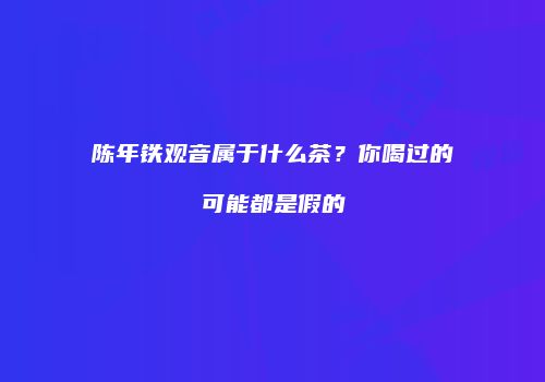 陈年铁观音属于什么茶？你喝过的可能都是假的
