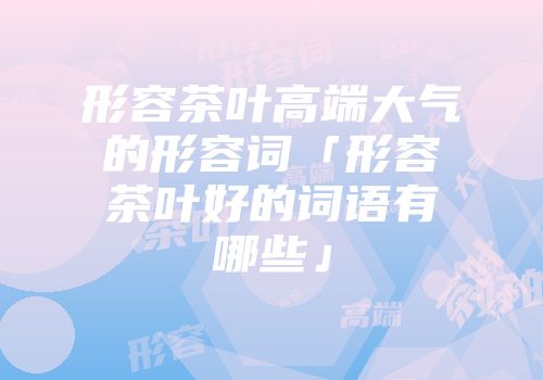 形容茶叶高端大气的形容词「形容茶叶好的词语有哪些」