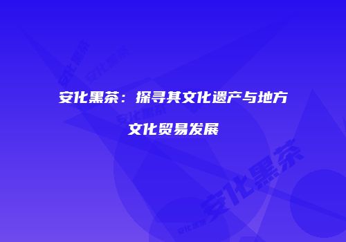 安化黑茶：探寻其文化遗产与地方文化贸易发展