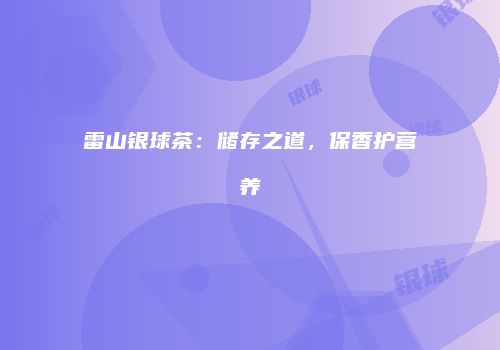 雷山银球茶：储存之道，保香护营养