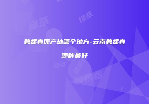 碧螺春原产地哪个地方-云南碧螺春哪种最好
