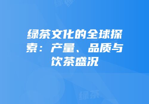 绿茶文化的全球探索：产量、品质与饮茶盛况