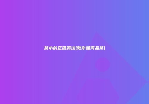 茶水的正确喝法(教你如何品茶)