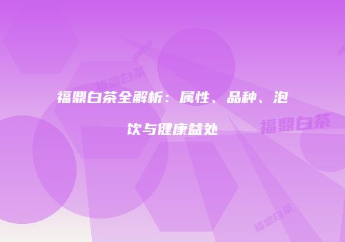 福鼎白茶全解析：属性、品种、泡饮与健康益处