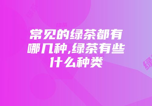 常见的绿茶都有哪几种,绿茶有些什么种类