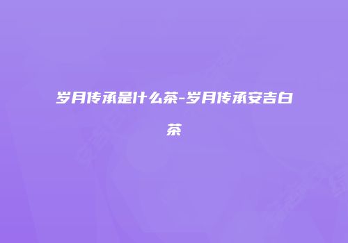 岁月传承是什么茶-岁月传承安吉白茶