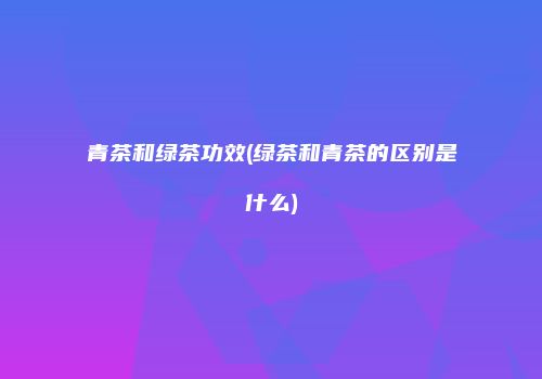 青茶和绿茶功效(绿茶和青茶的区别是什么)
