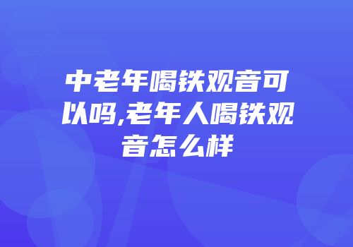 中老年喝铁观音可以吗,老年人喝铁观音怎么样