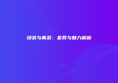 绿茶与青茶：差异与魅力解析