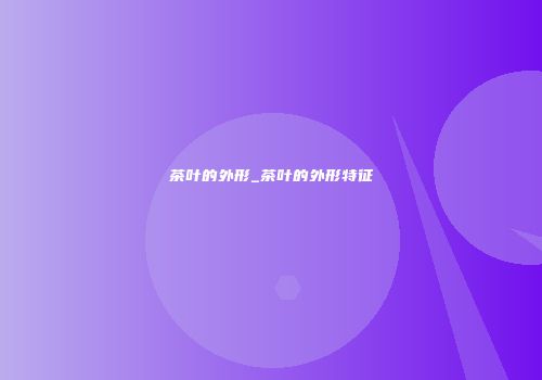 茶叶的外形_茶叶的外形特征