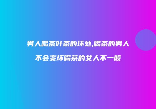 男人喝茶叶茶的坏处,喝茶的男人不会变坏喝茶的女人不一般