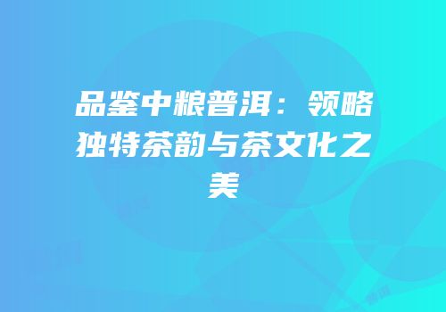 品鉴中粮普洱：领略独特茶韵与茶文化之美