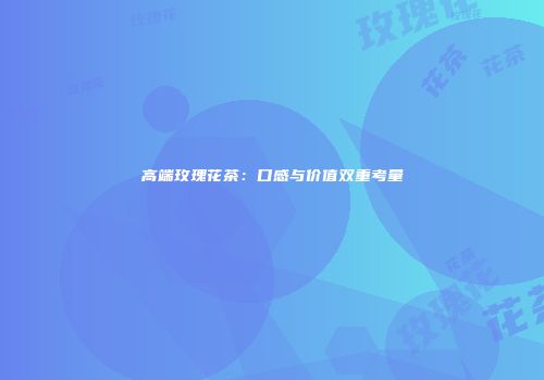 高端玫瑰花茶：口感与价值双重考量