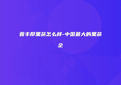 晋丰厚黑茶怎么样-中国最大的黑茶企