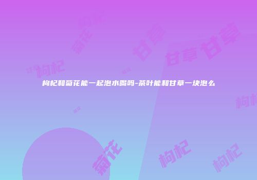 枸杞和菊花能一起泡水喝吗-茶叶能和甘草一块泡么