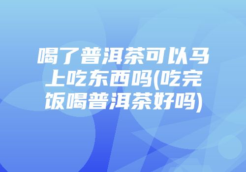 喝了普洱茶可以马上吃东西吗(吃完饭喝普洱茶好吗)