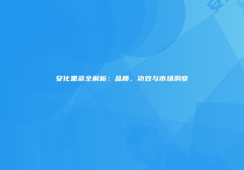 安化黑茶全解析：品质、功效与市场洞察
