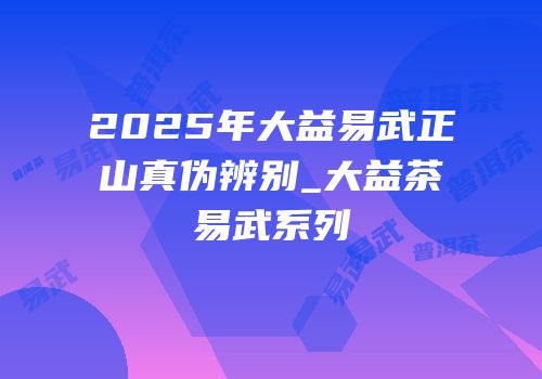 2025年大益易武正山真伪辨别_大益茶易武系列