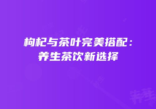 枸杞与茶叶完美搭配：养生茶饮新选择