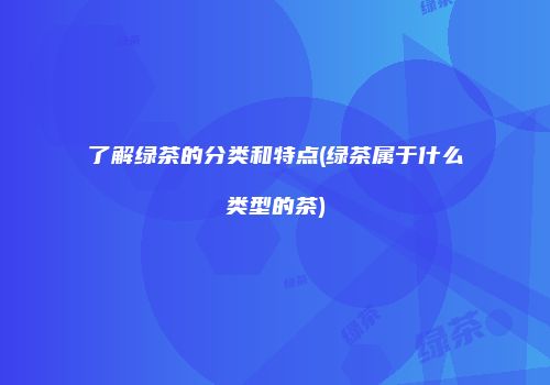 了解绿茶的分类和特点(绿茶属于什么类型的茶)