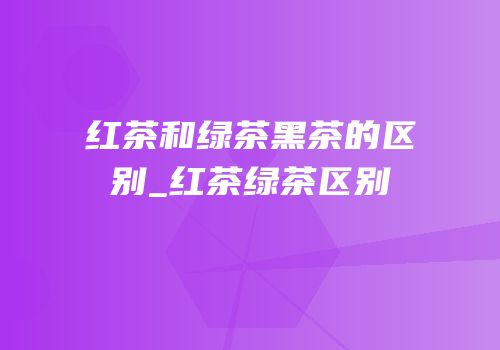 红茶和绿茶黑茶的区别_红茶绿茶区别