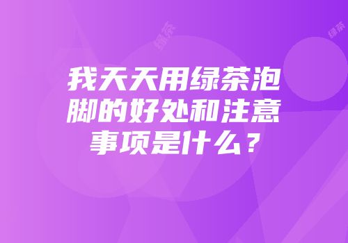 我天天用绿茶泡脚的好处和注意事项是什么？
