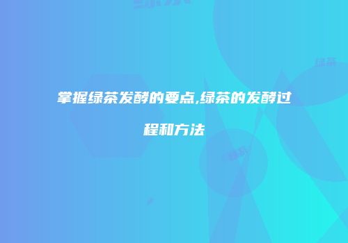 掌握绿茶发酵的要点,绿茶的发酵过程和方法