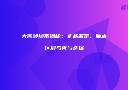 大吉岭绿茶揭秘：正品鉴定、版本区别与香气选择