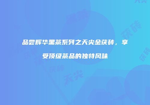 品尝辉华黑茶系列之天尖金茯砖，享受顶级茶品的独特风味