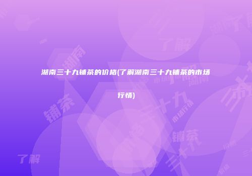 湖南三十九铺茶的价格(了解湖南三十九铺茶的市场行情)