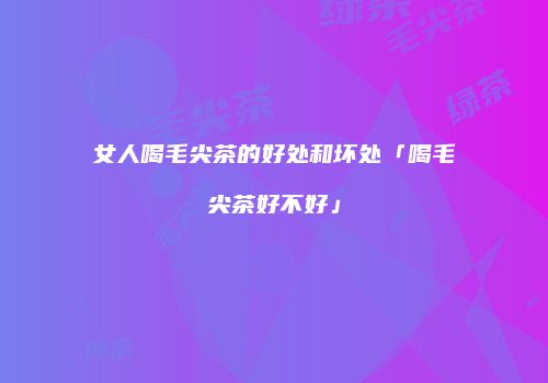 女人喝毛尖茶的好处和坏处「喝毛尖茶好不好」