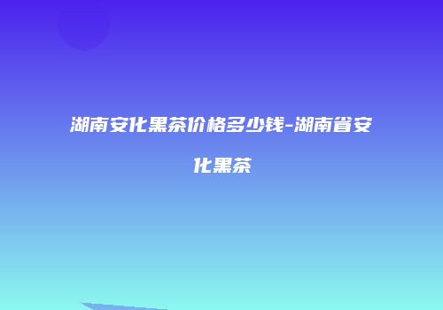 湖南安化黑茶价格多少钱-湖南省安化黑茶
