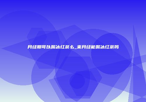 月经期可以喝冰红茶么_来月经能喝冰红茶吗