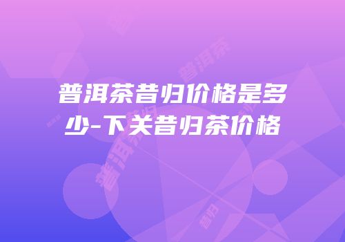 普洱茶昔归价格是多少-下关昔归茶价格
