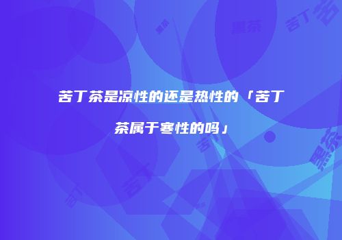 苦丁茶是凉性的还是热性的「苦丁茶属于寒性的吗」