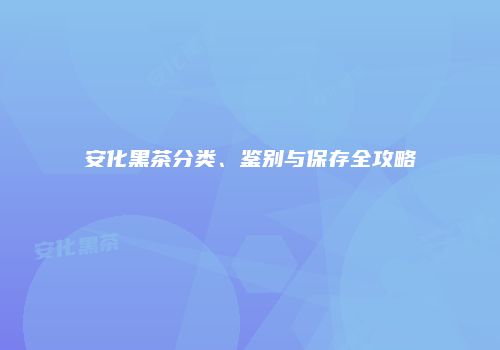 安化黑茶分类、鉴别与保存全攻略
