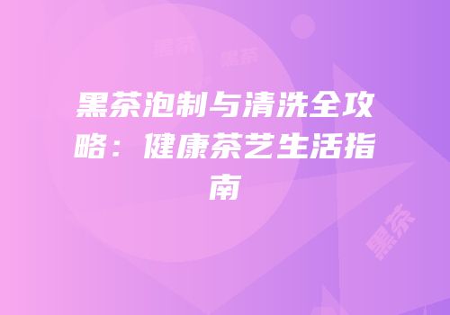 黑茶泡制与清洗全攻略：健康茶艺生活指南