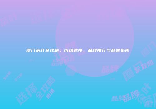 厦门茶叶全攻略：市场选择、品牌排行与品鉴指南
