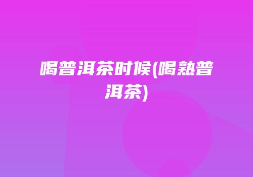 喝普洱茶时候(喝熟普洱茶)